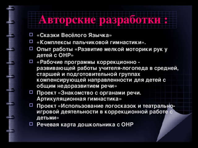 Авторские разработки :  «Сказки Весёлого Язычка» «Комплексы пальчиковой гимнастики». Опыт работы «Развитие мелкой моторики рук у детей с ОНР» «Рабочие программы коррекционно - развивающей работы учителя-логопеда в средней, старшей и подготовительной группах компенсирующей направленности для детей с общим недоразвитием речи» Проект «Знакомство с органами речи. Артикуляционная гимнастика» Проект «Использование логосказок и театрально-игровой деятельности в коррекционной работе с детьми» Речевая карта дошкольника с ОНР  