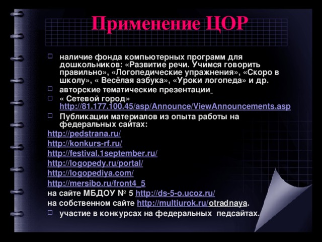 Применение ЦОР   наличие фонда компьютерных программ для дошкольников: «Развитие речи. Учимся говорить правильно», «Логопедические упражнения», «Скоро в школу», « Весёлая азбука», «Уроки логопеда» и др. авторские тематические презентации  « Сетевой город» http://81.177.100.45/asp/Announce/ViewAnnouncements.asp Публикации материалов из опыта работы на федеральных сайтах: http://pedstrana.ru/ http://konkurs-rf.ru/ http://festival.1september.ru/ http://logopedy.ru/portal/ http://logopediya.com/ http://mersibo.ru/front4_5 на сайте МБДОУ № 5 http://ds-5-o.ucoz.ru/  на собственном сайте http://multiurok.ru/ otradnaya . участие в конкурсах на федеральных педсайтах.   