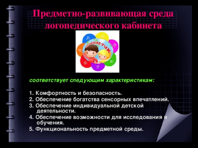Предметно-развивающая среда логопедического кабинета  соответствует следующим характеристикам:  1. Комфортность и безопасность. 2. Обеспечение богатства сенсорных впечатлений. 3. Обеспечение индивидуальной детской деятельности. 4. Обеспечение возможности для исследования и обучения. 5. Функциональность предметной среды.  