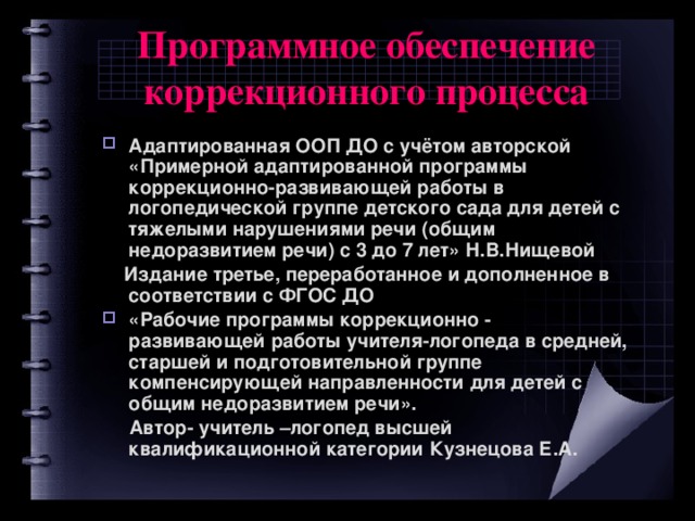 Программное обеспечение коррекционного процесса Адаптированная ООП ДО с учётом авторской «Примерной адаптированной программы коррекционно-развивающей работы в логопедической группе детского сада для детей с тяжелыми нарушениями речи (общим недоразвитием речи) с 3 до 7 лет» Н.В.Нищевой  Издание третье, переработанное и дополненное в соответствии с ФГОС ДО «Рабочие программы коррекционно - развивающей работы учителя-логопеда в средней, старшей и подготовительной группе компенсирующей направленности для детей с общим недоразвитием речи».  Автор- учитель –логопед высшей квалификационной категории Кузнецова Е.А.  