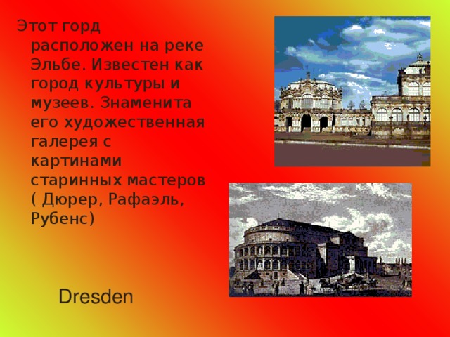 Этот горд расположен на реке Эльбе. Известен как город культуры и музеев. Знаменита его художественная галерея с картинами старинных мастеров ( Дюрер, Рафаэль, Рубенс) Dresden 