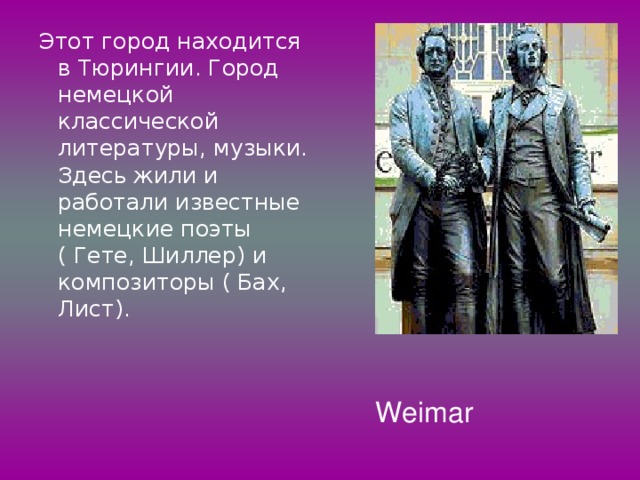 Этот город находится в Тюрингии. Город немецкой классической литературы, музыки. Здесь жили и работали известные немецкие поэты ( Гете, Шиллер) и композиторы ( Бах, Лист). Weimar 