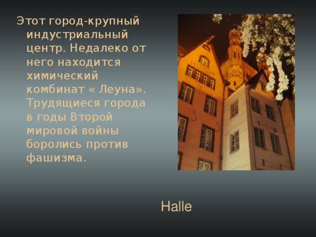 Этот город-крупный индустриальный центр. Недалеко от него находится химический комбинат « Леуна». Трудящиеся города в годы Второй мировой войны боролись против фашизма. Halle 