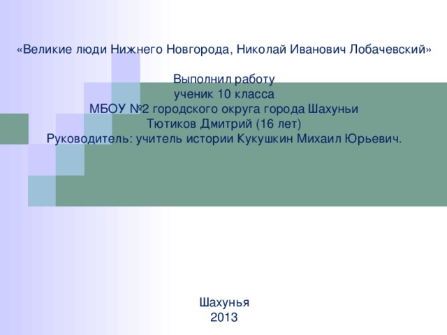        «Великие люди Нижнего Новгорода, Николай Иванович Лобачевский»   Выполнил работу  ученик 10 класса  МБОУ №2 городского округа города Шахуньи  Тютиков Дмитрий (16 лет)  Руководитель: учитель истории Кукушкин Михаил Юрьевич.            Шахунья  2013       