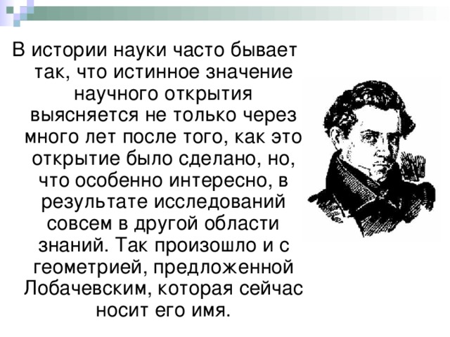 В истории науки часто бывает так, что истинное значение научного открытия выясняется не только через много лет после того, как это открытие было сделано, но, что особенно интересно, в результате исследований совсем в другой области знаний. Так произошло и с геометрией, предложенной Лобачевским, которая сейчас носит его имя. 