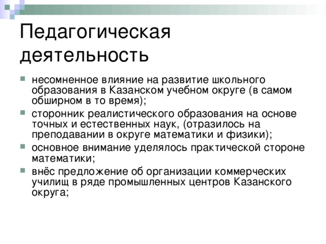 Педагогическая деятельность несомненное влияние на развитие школьного образования в Казанском учебном округе (в самом обширном в то время); сторонник реалистического образования на основе точных и естественных наук, (отразилось на преподавании в округе математики и физики); основное внимание уделялось практической стороне математики; внёс предложение об организации коммерческих училищ в ряде промышленных центров Казанского округа; 