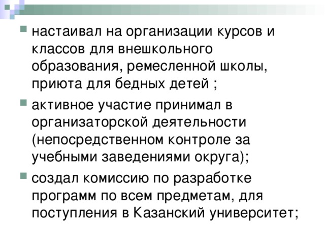 настаивал на организации курсов и классов для внешкольного образования, ремесленной школы, приюта для бедных детей ; активное участие принимал в организаторской деятельности (непосредственном контроле за учебными заведениями округа); создал комиссию по разработке программ по всем предметам, для поступления в Казанский университет; 