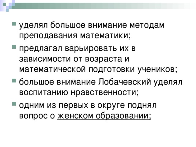 уделял большое внимание методам преподавания математики; предлагал варьировать их в зависимости от возраста и математической подготовки учеников; большое внимание Лобачевский уделял воспитанию нравственности; одним из первых в округе поднял вопрос о женском образовании;  