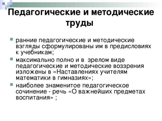 Педагогические и методические труды  ранние педагогические и методические взгляды сформулированы им в предисловиях к учебникам; максимально полно и в зрелом виде педагогические и методические воззрения изложены в «Наставлениях учителям математики в гимназиях»; наиболее знаменитое педагогическое сочинение - речь «О важнейших предметах воспитания» ; 