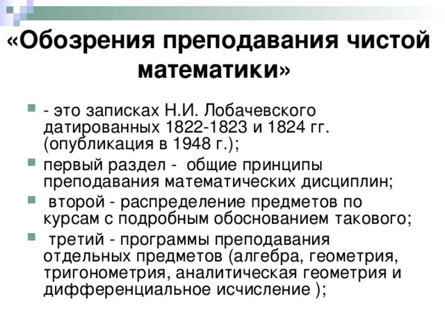 «Обозрения преподавания чистой математики»  - это записках Н.И. Лобачевского датированных 1822-1823 и 1824 гг. (опубликация в 1948 г.); первый раздел - общие принципы преподавания математических дисциплин;  второй - распределение предметов по курсам с подробным обоснованием такового;  третий - программы преподавания отдельных предметов (алгебра, геометрия, тригонометрия, аналитическая геометрия и дифференциальное исчисление ); 