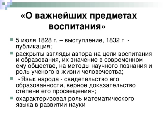 «О важнейших предметах воспитания»  5 июля 1828 г. – выступление, 1832 г - публикация; раскрыты взгляды автора на цели воспитания и образования, их значение в современном ему обществе, на методы научного познания и роль ученого в жизни человечества;  «Язык народа - свидетельство его образованности, верное доказательство степени его просвещения»; охарактеризовал роль математического языка в развитии науки 