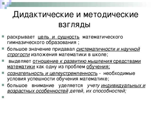 Дидактические и методические взгляды раскрывает цель и сущность математического гимназического образования ; большое значение придавал систематичности и научной строгости  изложения математики в школе;  выделяет отношение к развитию мышления средствами математики как одну из проблем обучения; сознательность и целеустремленность - необходимые условия успешности обучения математике; большое внимание уделяется учету индивидуальных и возрастных особенностей детей, их способностей; 