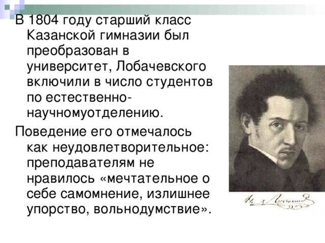 В 1804 году старший класс Казанской гимназии был преобразован в университет, Лобачевского включили в число студентов по естественно-научномуотделению. Поведение его отмечалось как неудовлетворительное: преподавателям не нравилось «мечтательное о себе самомнение, излишнее упорство, вольнодумствие». 