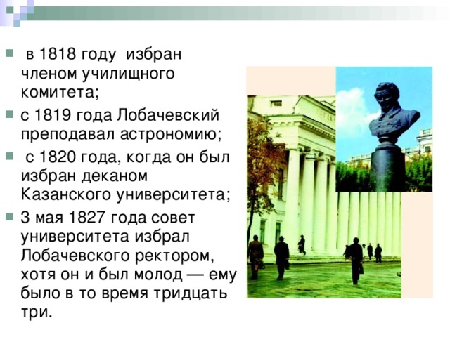  в 1818 году избран членом училищного комитета; с 1819 года Лобачевский преподавал астрономию;  с 1820 года, когда он был избран деканом Казанского университета; 3 мая 1827 года совет университета избрал Лобачевского ректором, хотя он и был молод — ему было в то время тридцать три. 