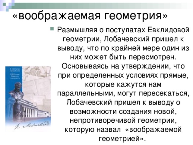 «воображаемая геометрия» Размышляя о постулатах Евклидовой геометрии, Лобачевский пришел к выводу, что по крайней мере один из них может быть пересмотрен. Основываясь на утверждении, что при определенных условиях прямые, которые кажутся нам параллельными, могут пересекаться, Лобачевский пришел к выводу о возможности создания новой, непротиворечивой геометрии, которую назвал «воображаемой геометрией». 