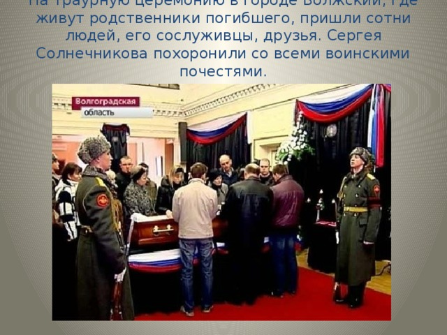 На траурную церемонию в городе Волжский, где живут родственники погибшего, пришли сотни людей, его сослуживцы, друзья. Сергея Солнечникова похоронили со всеми воинскими почестями. 