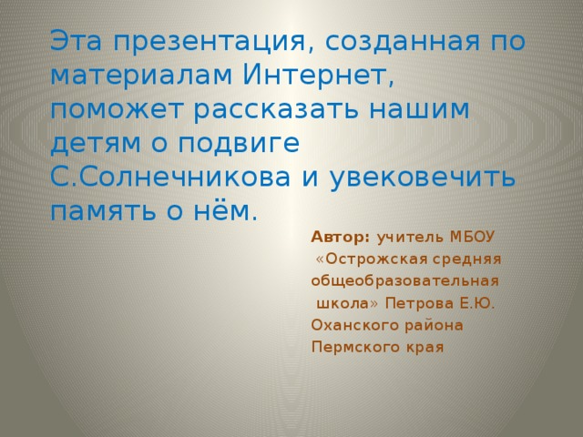 Эта презентация, созданная по материалам Интернет, поможет рассказать нашим детям о подвиге С.Солнечникова и увековечить память о нём. Автор: учитель МБОУ  «Острожская средняя общеобразовательная  школа» Петрова Е.Ю. Оханского района Пермского края 