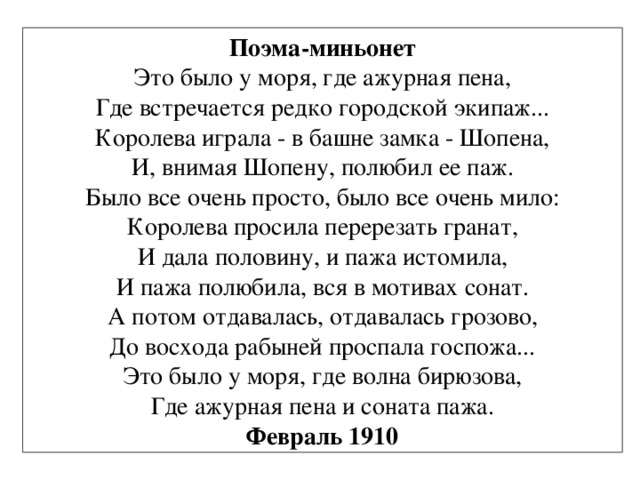 Поэма-миньонет Это было у моря, где ажурная пена, Где встречается редко городской экипаж... Королева играла - в башне замка - Шопена, И, внимая Шопену, полюбил ее паж. Было все очень просто, было все очень мило: Королева просила перерезать гранат, И дала половину, и пажа истомила, И пажа полюбила, вся в мотивах сонат. А потом отдавалась, отдавалась грозово, До восхода рабыней проспала госпожа... Это было у моря, где волна бирюзова, Где ажурная пена и соната пажа. Февраль 1910 