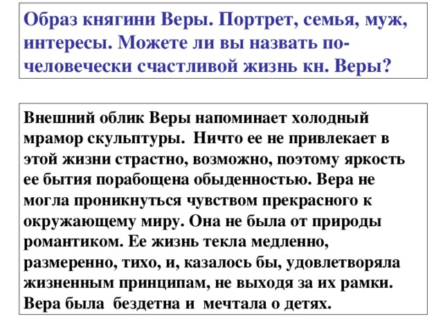 Образ княгини Веры. Портрет, семья, муж, интересы. Можете ли вы назвать по-человечески счастливой жизнь кн. Веры? Внешний облик Веры напоминает холодный мрамор скульптуры. Ничто ее не привлекает в этой жизни страстно, возможно, поэтому яркость ее бытия порабощена обыденностью. Вера не могла проникнуться чувством прекрасного к окружающему миру. Она не была от природы романтиком. Ее жизнь текла медленно, размеренно, тихо, и, казалось бы, удовлетворяла жизненным принципам, не выходя за их рамки. Вера была бездетна и мечтала о детях. 