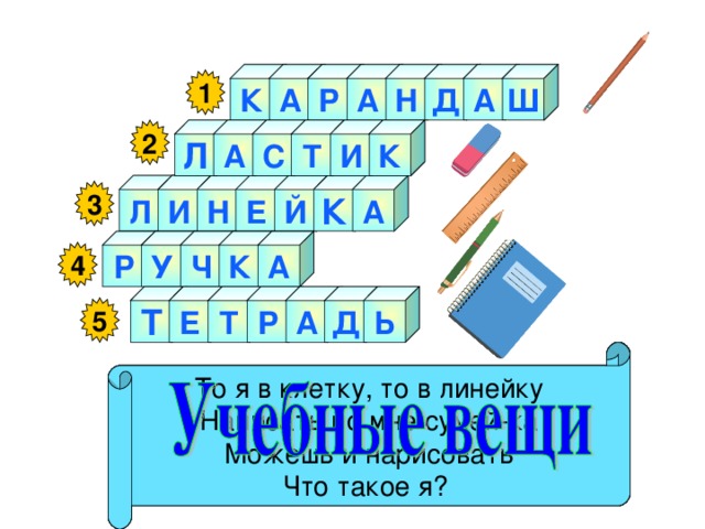 Ш А К А Д Н А Р 1 А 2 И Т С К Л А Л И К Н Е Й 3 А К У Р Ч 4 Р А Т Е Т Ь Д 5   Я жёлтый, чёрный, красный, синий, С начинкой твёрдой в середине, Я с острым ножиком дружу, И что хочу, изображу. Как ему работу дашь, Зря трудился карандаш. Я люблю прямоту Я – сама прямая Сделать ровную черту Всем я помогаю. Стальной конёк по белому полю бегает, За собой чёрные следы оставляет. То я в клетку, то в линейку Написать по мне сумей-ка Можешь и нарисовать Что такое я? 