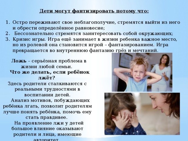 Дети могут фантизировать потому что:    Остро переживают свое неблагополучие, стремятся выйти из него и обрести определённое равновесие;  Бессознательно стремятся заинтересовать собой окружающих; Кризис игры. Игра ещё занимает в жизни ребенка важное место, но из ролевой она становится игрой – фантазированием. Игра превращается во внутреннюю фантазию грёз и мечтаний.     Ложь – серьёзная проблема в жизни любой семьи.      Что же делать, если ребёнок лжёт?   Здесь родители сталкиваются с реальными трудностями в воспитании детей.      Анализ мотивов, побуждающих ребёнка лгать, позволит родителям лучше понять ребёнка, помочь ему стать правдивее.     На проявление лжи у детей большое влияние оказывают родители и лица, имеющие авторитет.  