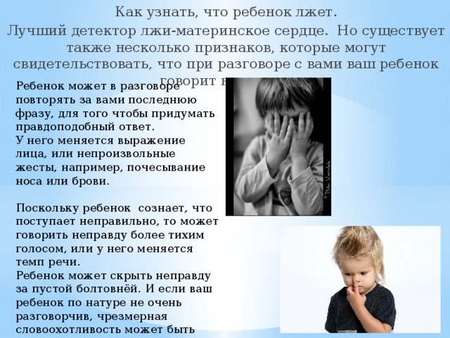 Как узнать, что ребенок лжет. Лучший детектор лжи-материнское сердце. Но существует также несколько признаков, которые могут свидетельствовать, что при разговоре с вами ваш ребенок говорит неправду. Ребенок может в разговоре повторять за вами последнюю фразу, для того чтобы придумать правдоподобный ответ. У него меняется выражение лица, или непроизвольные жесты, например, почесывание носа или брови. Поскольку ребенок сознает, что поступает неправильно, то может говорить неправду более тихим голосом, или у него меняется темп речи. Ребенок может скрыть неправду за пустой болтовнёй. И если ваш ребенок по натуре не очень разговорчив, чрезмерная словоохотливость может быть признаком обмана. 