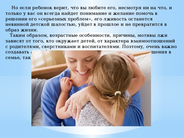     Но если ребенок верит, что вы любите его, несмотря ни на что, и только у вас он всегда найдет понимание и желание помочь в решении его «серьезных проблем», его лживость останется невинной детской шалостью, уйдет в прошлое и не превратится в образ жизни.     Таким образом, возрастные особенности, причины, мотивы лжи зависят от того, кто окружает детей, от характера взаимоотношений с родителями, сверстниками и воспитателями. Поэтому, очень важно создавать атмосферу понимания, доверия, терпения как общения в семье, так и в детском саду. 