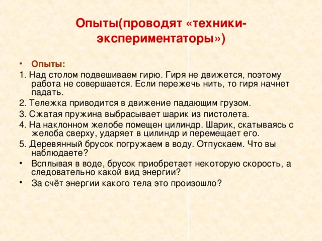 Опыты(проводят «техники-экспериментаторы») Опыты: 1. Над столом подвешиваем гирю. Гиря не движется, поэтому работа не совершается. Если пережечь нить, то гиря начнет падать. 2. Тележка приводится в движение падающим грузом. 3. Сжатая пружина выбрасывает шарик из пистолета. 4. На наклонном желобе помещен цилиндр. Шарик, скатываясь с желоба сверху, ударяет в цилиндр и перемещает его. 5. Деревянный брусок погружаем в воду. Отпускаем. Что вы наблюдаете? Всплывая в воде, брусок приобретает некоторую скорость, а следовательно какой вид энергии? За счёт энергии какого тела это произошло? 