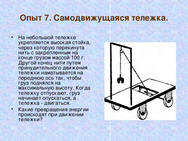 Опыт 7. Самодвижущаяся тележка. На небольшой тележке укрепляется высокая стойка, через которую перекинута нить с закрепленным на конце грузом массой 100 г. Другой конец нити путем принудительного движения тележки наматывается на переднюю ось так, чтобы груз поднялся на максимальную высоту. Когда тележку отпускают, груз начинает опускаться, а тележка - двигаться. Какие превращения энергии происходят при движении тележки? 