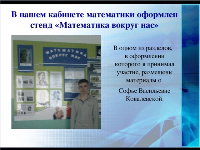 В нашем кабинете математики оформлен стенд «Математика вокруг нас»  В одном из разделов, в оформлении которого я принимал участие, размещены материалы о Софье Васильевне Ковалевской .  