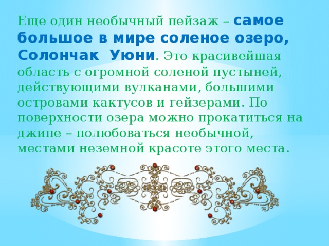 Еще один необычный пейзаж – самое большое в мире соленое озеро, Солончак Уюни . Это красивейшая область с огромной соленой пустыней, действующими вулканами, большими островами кактусов и гейзерами. По поверхности озера можно прокатиться на джипе – полюбоваться необычной, местами неземной красоте этого места. .