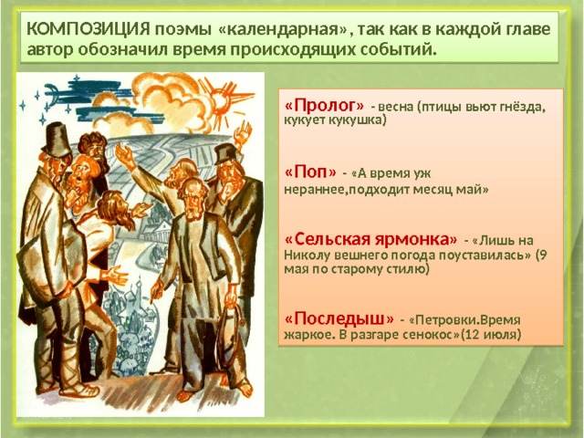 КОМПОЗИЦИЯ поэмы «календарная» , так как в каждой главе автор обозначил время происходящих событий. « Пролог» - весна (птицы вьют гнёзда, кукует кукушка)‏ «Поп» - «А время уж нераннее,подходит месяц май» «Сельская ярмонка» - «Лишь на Николу вешнего погода поуставилась» (9 мая по старому стилю)‏ «Последыш» - «Петровки.Время жаркое. В разгаре сенокос»(12 июля)‏ 