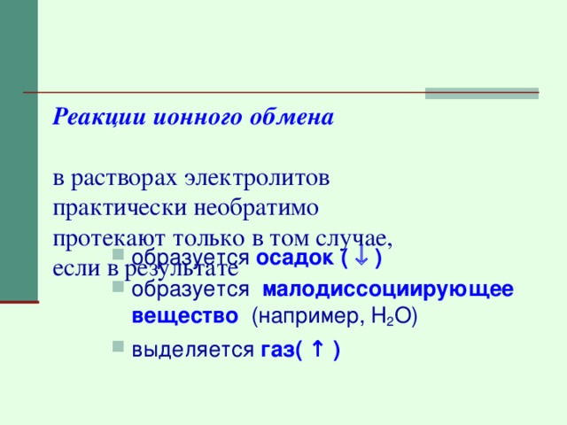 Реакции ионного обмена   в растворах электролитов  практически необратимо  протекают только в том случае,  если в результате    образуется  осадок (  ) образуется малодиссоциирующее вещество  (например, Н 2 О) выделяется  газ( ↑ ) 