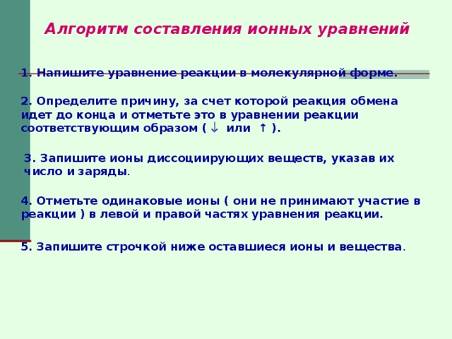 Алгоритм составления ионных уравнений 1. Напишите уравнение реакции в молекулярной форме. 2. Определите причину, за счет которой реакция обмена идет до  конца и отметьте это в уравнении реакции соответствующим образом (  или ↑ ).  3. Запишите ионы диссоциирующих веществ, указав их число и заряды . 4. Отметьте одинаковые ионы ( они не принимают участие в реакции ) в левой и правой частях уравнения реакции. 5. Запишите строчкой ниже оставшиеся ионы и вещества . 