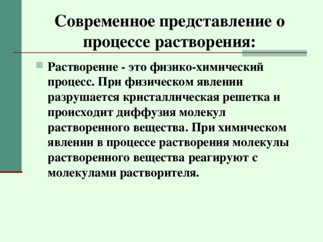 Современное представление о процессе растворения: Растворение - это физико-химический процесс. При физическом явлении разрушается кристаллическая решетка и происходит диффузия молекул растворенного вещества. При химическом явлении в процессе растворения молекулы растворенного вещества реагируют с молекулами растворителя. 