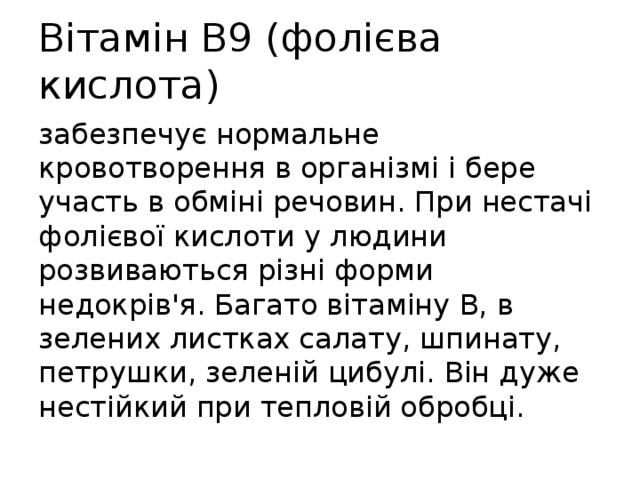 Вітамін В9 (фолієва кислота) забезпечує нормальне кровотворення в організмі і бере участь в обміні речовин. При нестачі фолієвої кислоти у людини розвиваються різні форми недокрів'я. Багато вітаміну В, в зелених листках салату, шпинату, петрушки, зеленій цибулі. Він дуже нестійкий при тепловій обробці. 