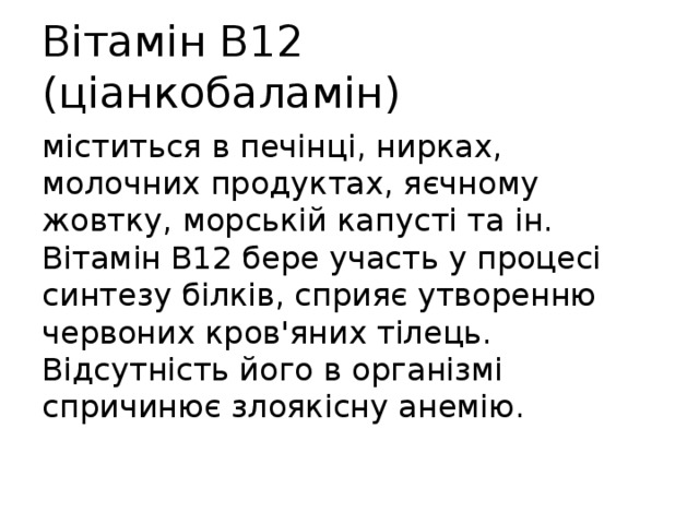 Вітамін В12 (ціанкобаламін) міститься в печінці, нирках, молочних продуктах, яєчному жовтку, морській капусті та ін. Вітамін В12 бере участь у процесі синтезу білків, сприяє утворенню червоних кров'яних тілець. Відсутність його в організмі спричинює злоякісну анемію. 