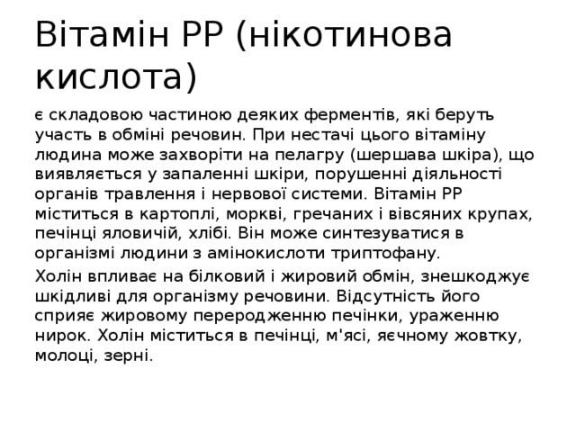 Вітамін РР (нікотинова кислота) є складовою частиною деяких ферментів, які беруть участь в обміні речовин. При нестачі цього вітаміну людина може захворіти на пелагру (шершава шкіра), що виявляється у запаленні шкіри, порушенні діяльності органів травлення і нервової системи. Вітамін РР міститься в картоплі, моркві, гречаних і вівсяних крупах, печінці яловичій, хлібі. Він може синтезуватися в організмі людини з амінокислоти триптофану. Холін впливає на білковий і жировий обмін, знешкоджує шкідливі для організму речовини. Відсутність його сприяє жировому переродженню печінки, ураженню нирок. Холін міститься в печінці, м'ясі, яєчному жовтку, молоці, зерні. 