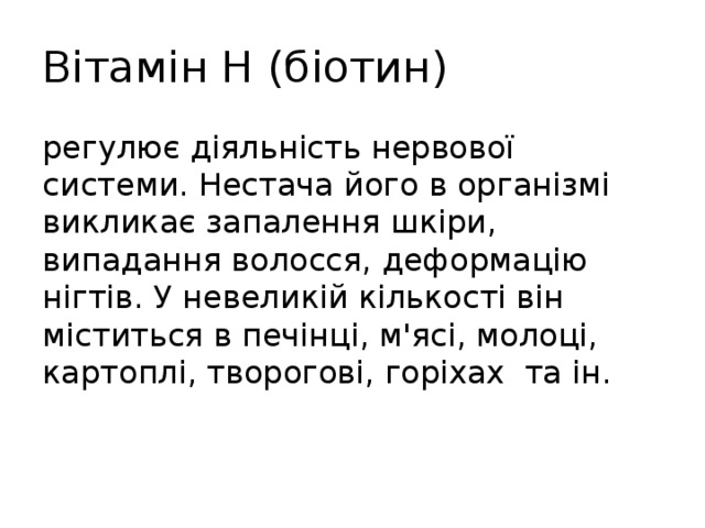 Вітамін Н (біотин) регулює діяльність нервової системи. Нестача його в організмі викликає запалення шкіри, випадання волосся, деформацію нігтів. У невеликій кількості він міститься в печінці, м'ясі, молоці, картоплі, творогові, горіхах та ін. 