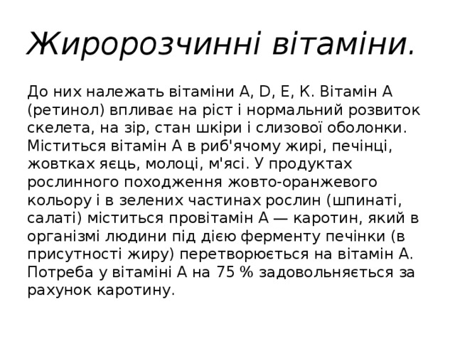 Жиророзчинні вітаміни.  До них належать вітаміни А, D, Е, К. Вітамін А (ретинол) впливає на ріст і нормальний розвиток скелета, на зір, стан шкіри і слизової оболонки. Міститься вітамін А в риб'ячому жирі, печінці, жовтках яєць, молоці, м'ясі. У продуктах рослинного походження жовто-оранжевого кольору і в зелених частинах рослин (шпинаті, салаті) міститься провітамін А — каротин, який в організмі людини під дією ферменту печінки (в присутності жиру) перетворюється на вітамін А. Потреба у вітаміні А на 75 % задовольняється за рахунок каротину. 