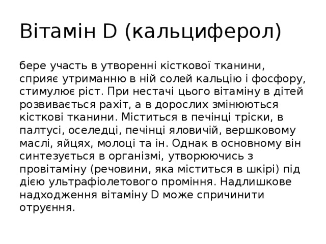 Вітамін D (кальциферол) бере участь в утворенні кісткової тканини, сприяє утриманню в ній солей кальцію і фосфору, стимулює ріст. При нестачі цього вітаміну в дітей розвивається рахіт, а в дорослих змінюються кісткові тканини. Міститься в печінці тріски, в палтусі, оселедці, печінці яловичій, вершковому маслі, яйцях, молоці та ін. Однак в основному він синтезується в організмі, утворюючись з провітаміну (речовини, яка міститься в шкірі) під дією ультрафіолетового проміння. Надлишкове надходження вітаміну D може спричинити отруєння. 