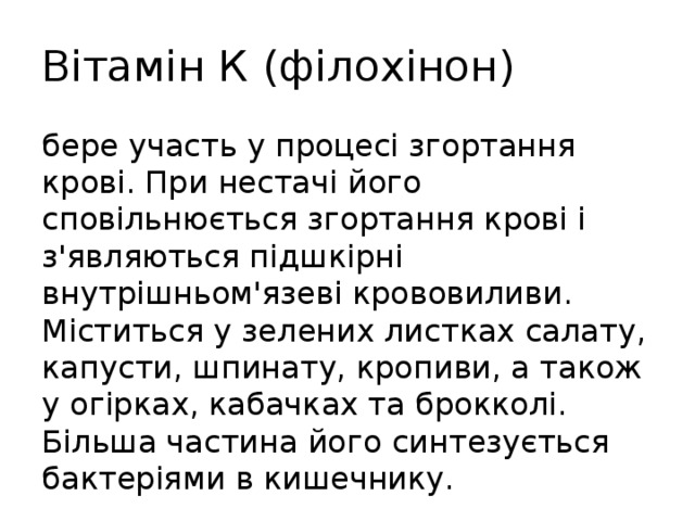 Вітамін К (філохінон) бере участь у процесі згортання крові. При нестачі його сповільнюється згортання крові і з'являються підшкірні внутрішньом'язеві крововиливи. Міститься у зелених листках салату, капусти, шпинату, кропиви, а також у огірках, кабачках та брокколі. Більша частина його синтезується бактеріями в кишечнику. 