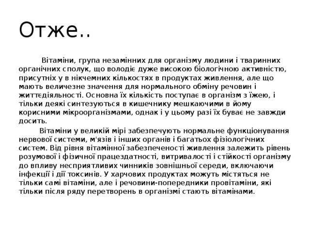 Отже..  Вітаміни, група незамінних для організму людини і тваринних органічних сполук, що володіє дуже високою біологічною активністю, присутніх у в нікчемних кількостях в продуктах живлення, але що мають величезне значення для нормального обміну речовин і життєдіяльності. Основна їх кількість поступає в організм з їжею, і тільки деякі синтезуються в кишечнику мешкаючими в йому корисними мікроорганізмами, однак і у цьому разі їх буває не завжди досить.  Вітаміни у великій мірі забезпечують нормальне функціонування нервової системи, м'язів і інших органів і багатьох фізіологічних систем. Від рівня вітамінної забезпеченості живлення залежить рівень розумової і фізичної працездатності, витривалості і стійкості організму до впливу несприятливих чинників зовнішньої середи, включаючи інфекції і дії токсинів. У харчових продуктах можуть містяться не тільки самі вітаміни, але і речовини-попередники провітаміни, які тільки після ряду перетворень в організмі стають вітамінами. 