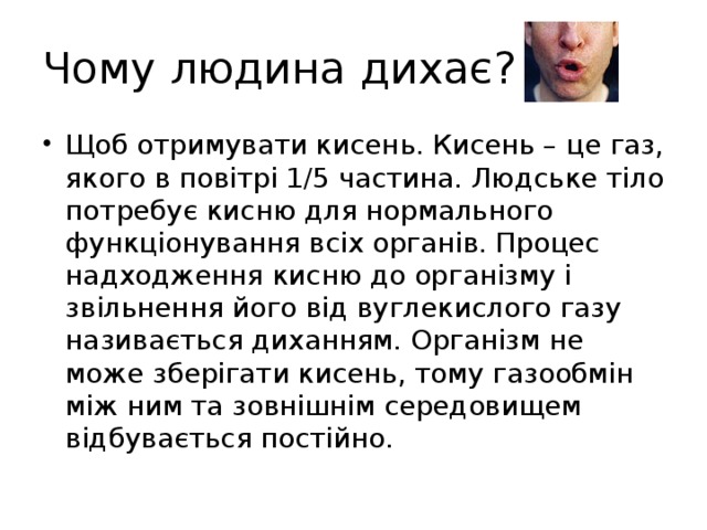 Чому людина дихає? Щоб отримувати кисень. Кисень – це газ, якого в повітрі 1/5 частина. Людське тіло потребує кисню для нормального функціонування всіх органів. Процес надходження кисню до організму і звільнення його від вуглекислого газу називається диханням. Організм не може зберігати кисень, тому газообмін між ним та зовнішнім середовищем відбувається постійно. 