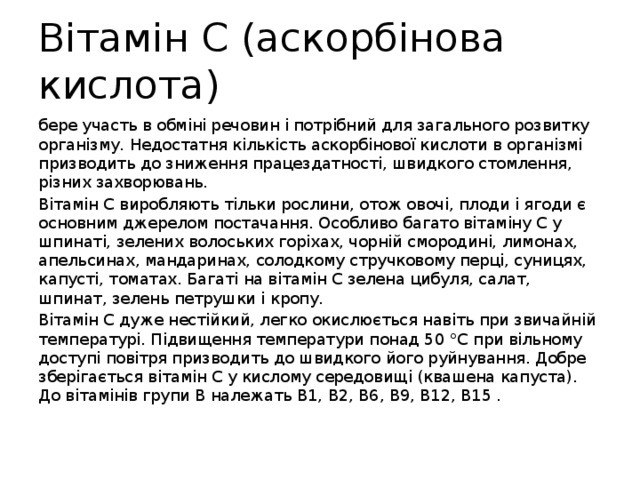 Вітамін С (аскорбінова кислота) бере участь в обміні речовин і потрібний для загального розвитку організму. Недостатня кількість аскорбінової кислоти в організмі призводить до зниження працездатності, швидкого стомлення, різних захворювань. Вітамін С виробляють тільки рослини, отож овочі, плоди і ягоди є основним джерелом постачання. Особливо багато вітаміну С у шпинаті, зелених волоських горіхах, чорній смородині, лимонах, апельсинах, мандаринах, солодкому стручковому перці, суницях, капусті, томатах. Багаті на вітамін С зелена цибуля, салат, шпинат, зелень петрушки і кропу. Вітамін С дуже нестійкий, легко окислюється навіть при звичайній температурі. Підвищення температури понад 50 °С при вільному доступі повітря призводить до швидкого його руйнування. Добре зберігається вітамін С у кислому середовищі (квашена капуста). До вітамінів групи В належать В1, В2, В6, В9, В12, В15 . 