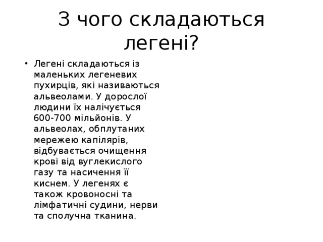 З чого складаються легені? Легені складаються із маленьких легеневих пухирців, які називаються альвеолами. У дорослої людини їх налічується 600-700 мільйонів. У альвеолах, обплутаних мережею капілярів, відбувається очищення крові від вуглекислого газу та насичення її киснем. У легенях є також кровоносні та лімфатичні судини, нерви та сполучна тканина. 