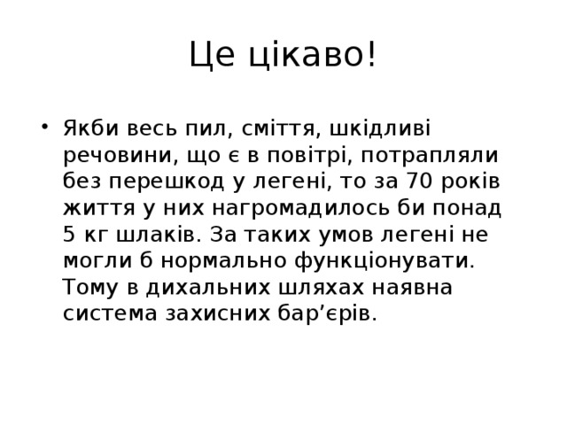 Це цікаво! Якби весь пил, сміття, шкідливі речовини, що є в повітрі, потрапляли без перешкод у легені, то за 70 років життя у них нагромадилось би понад 5 кг шлаків. За таких умов легені не могли б нормально функціонувати. Тому в дихальних шляхах наявна система захисних бар’єрів. 