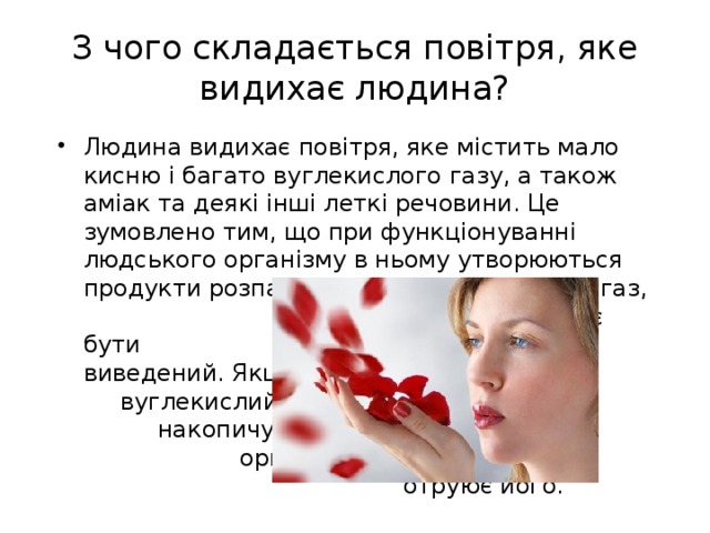 З чого складається повітря, яке видихає людина? Людина видихає повітря, яке містить мало кисню і багато вуглекислого газу, а також аміак та деякі інші леткі речовини. Це зумовлено тим, що при функціонуванні людського організму в ньому утворюються продукти розпаду, зокрема вуглекислий газ, який має бути виведений. Якщо вуглекислий газ накопичується в організмі, то отруює його. 