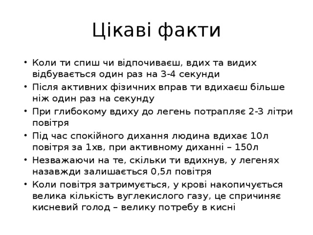 Цікаві факти Коли ти спиш чи відпочиваєш, вдих та видих відбувається один раз на 3-4 секунди Після активних фізичних вправ ти вдихаєш більше ніж один раз на секунду При глибокому вдиху до легень потрапляє 2-3 літри повітря Під час спокійного дихання людина вдихає 10л повітря за 1хв, при активному диханні – 150л Незважаючи на те, скільки ти вдихнув, у легенях назавжди залишається 0,5л повітря Коли повітря затримується, у крові накопичується велика кількість вуглекислого газу, це спричиняє кисневий голод – велику потребу в кисні 
