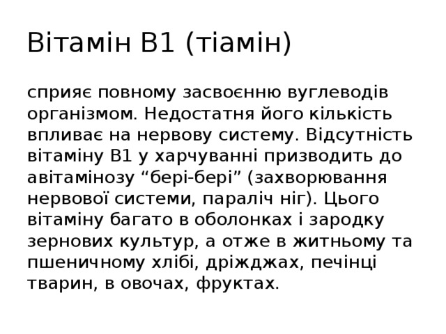 Вітамін В1 (тіамін) сприяє повному засвоєнню вуглеводів організмом. Недостатня його кількість впливає на нервову систему. Відсутність вітаміну В1 у харчуванні призводить до авітамінозу “бері-бері” (захворювання нервової системи, параліч ніг). Цього вітаміну багато в оболонках і зародку зернових культур, а отже в житньому та пшеничному хлібі, дріжджах, печінці тварин, в овочах, фруктах. 